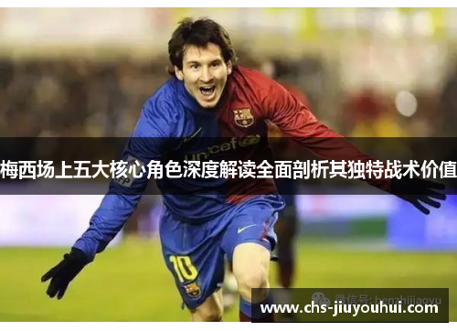 梅西场上五大核心角色深度解读全面剖析其独特战术价值