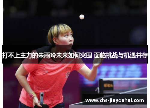 打不上主力的朱雨玲未来如何突围 面临挑战与机遇并存 打不上主力的朱雨玲未来如何突围 面临挑战与机遇并存