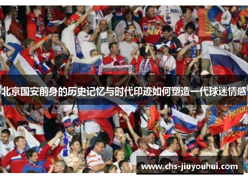 北京国安前身的历史记忆与时代印迹如何塑造一代球迷情感 北京国安前身的历史记忆与时代印迹如何塑造一代球迷情感