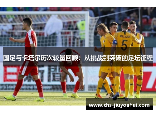 国足与卡塔尔历次较量回顾:从挑战到突破的足坛征程 国足与卡塔尔历次较量回顾:从挑战到突破的足坛征程