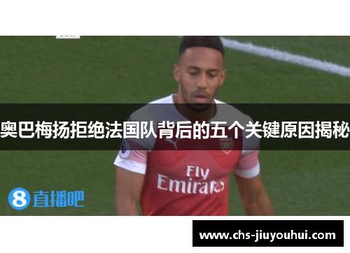 奥巴梅扬拒绝法国队背后的五个关键原因揭秘 奥巴梅扬拒绝法国队背后的五个关键原因揭秘