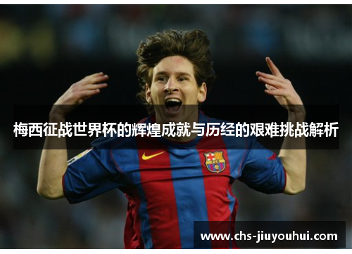 梅西征战世界杯的辉煌成就与历经的艰难挑战解析